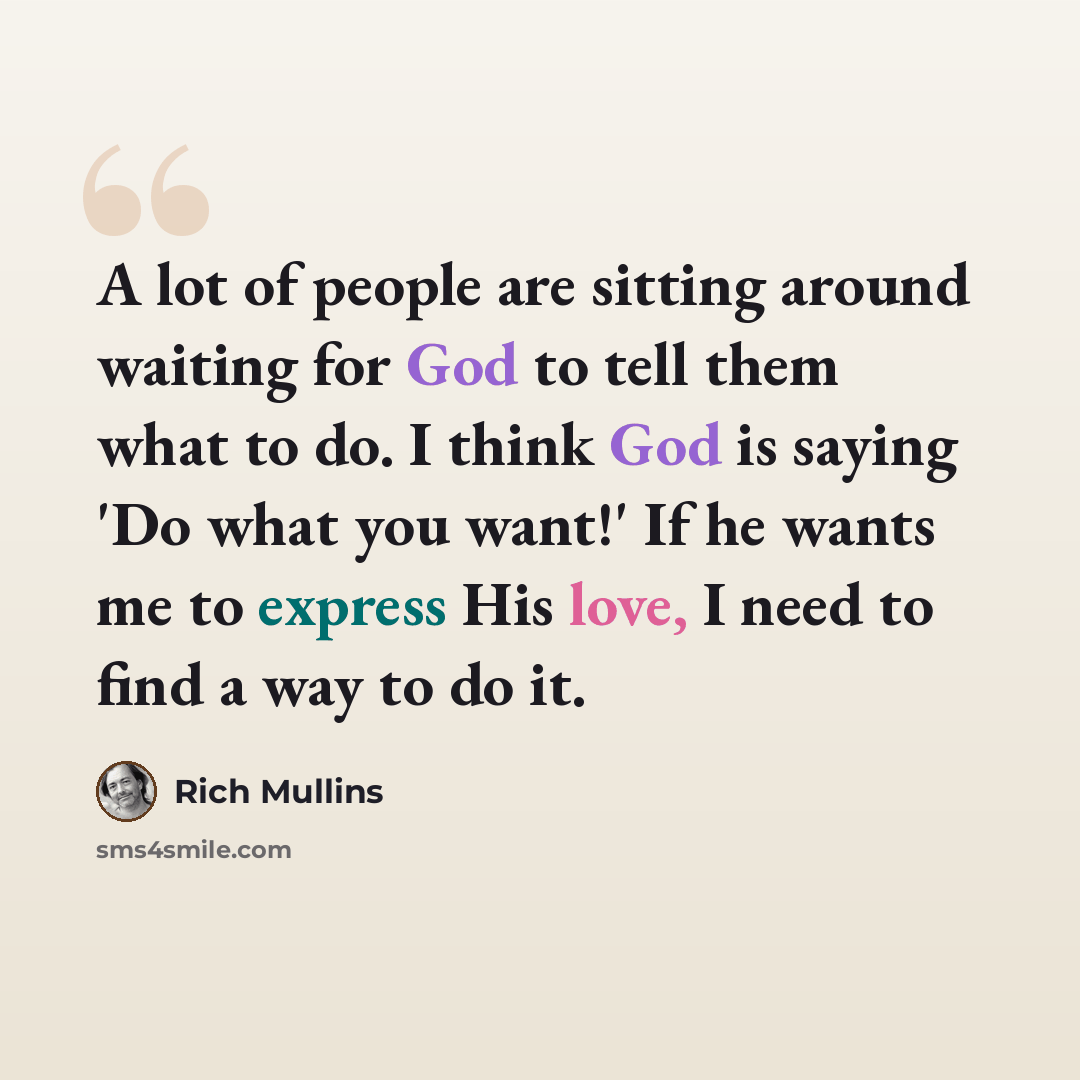 “A lot of people are sitting around waiting for God to tell them what to do. I think God is saying 'Do what you want!' If he wants me to express His love, I need to find a way to do it.” quote by Rich Mullins
