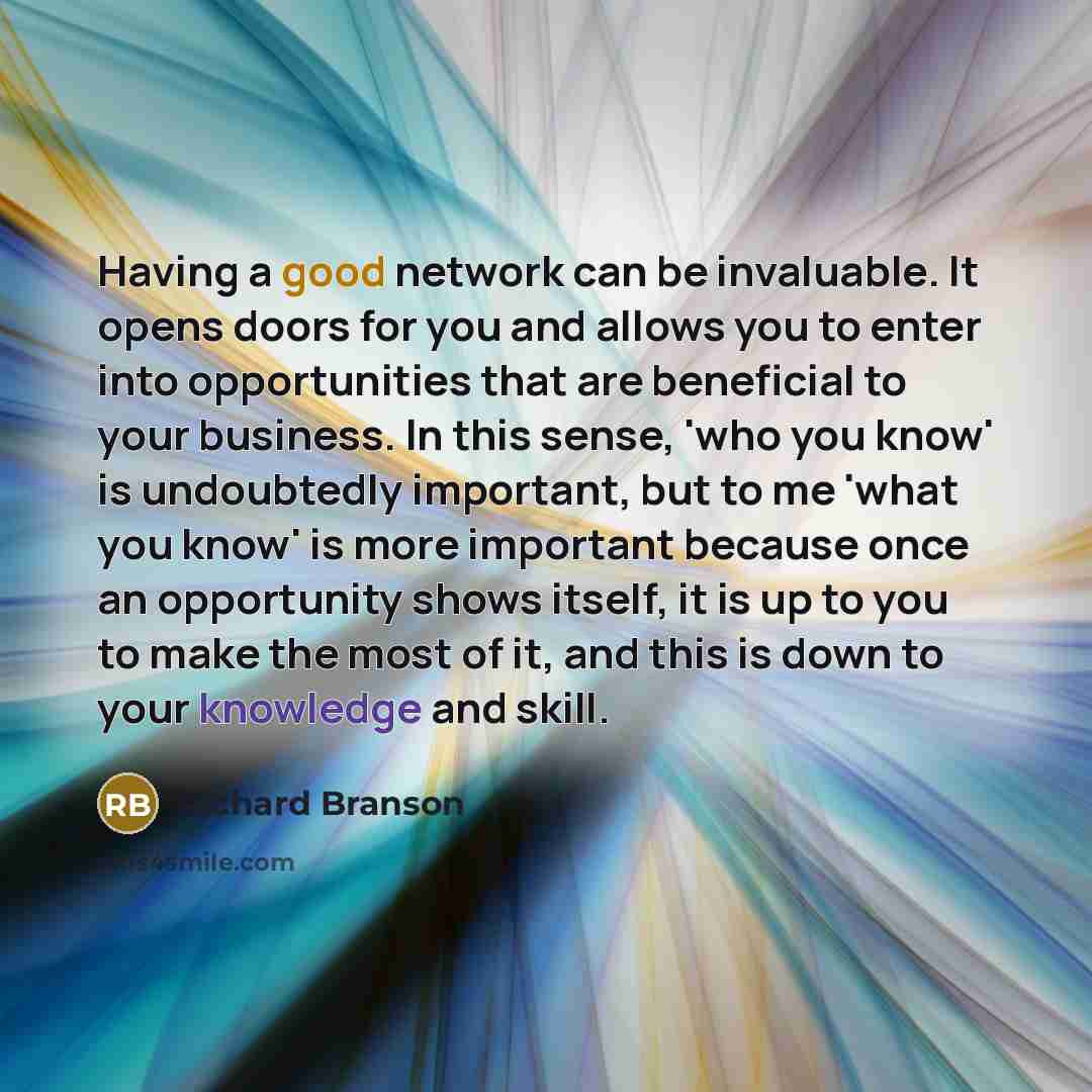 “Having a good network can be invaluable. It opens doors for you and allows you to enter into opportunities that are beneficial to your business. In this sense, 'who you know' is undoubtedly important, but to me 'what you know' is more important because once an opportunity shows itself, it is up to…” quote by Richard Branson