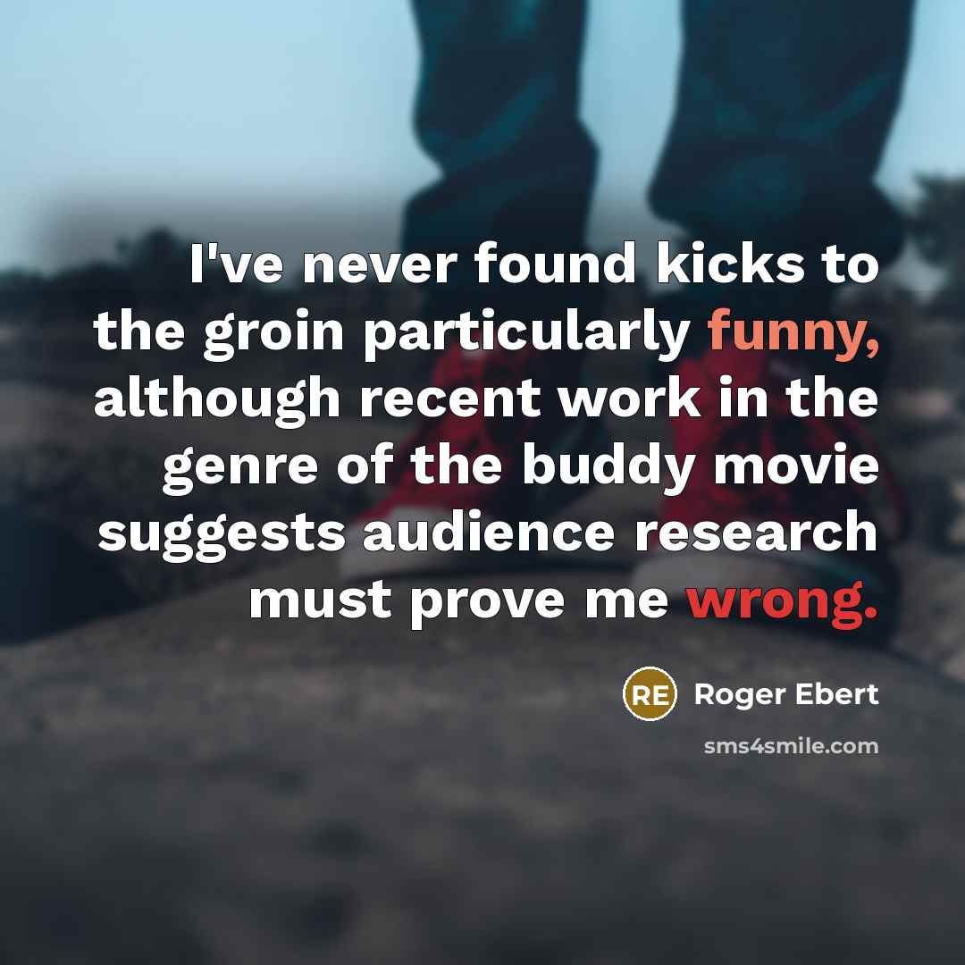 “I've never found kicks to the groin particularly funny, although recent work in the genre of the buddy movie suggests audience research must prove me wrong.” quote by Roger Ebert