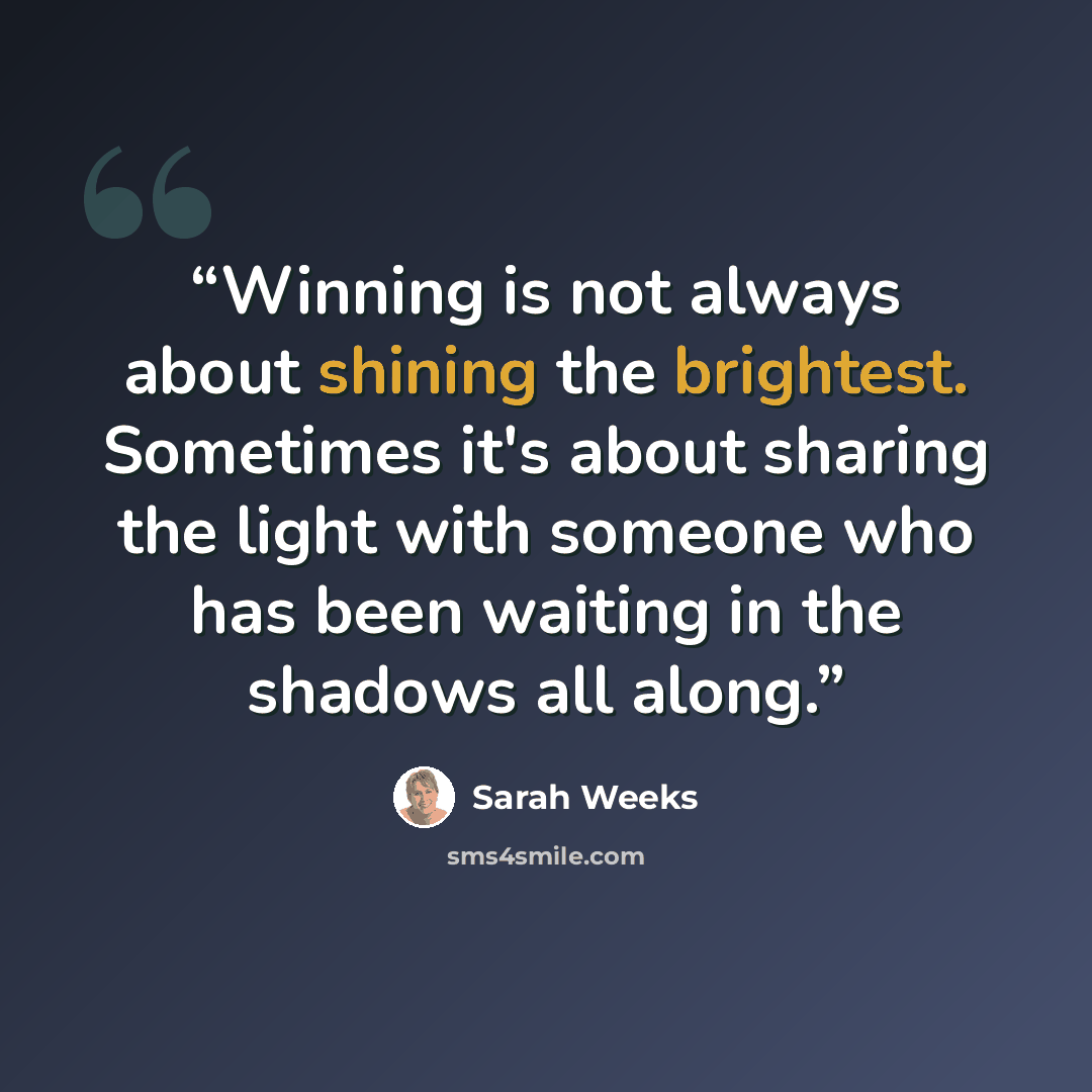 “Winning is not always about shining the brightest. Sometimes it's about sharing the light with someone who has been waiting in the shadows all along.” quote by Sarah Weeks