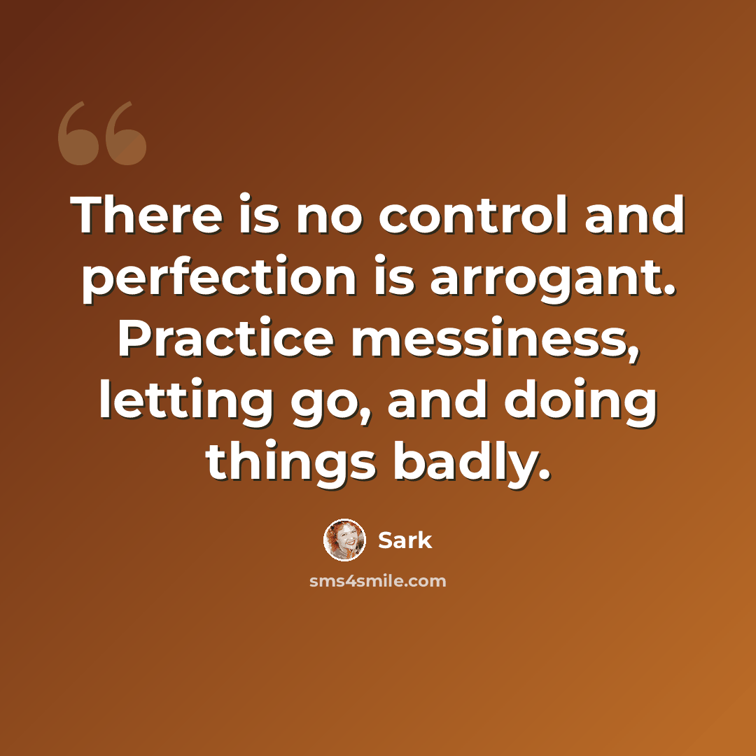 “There is no control and perfection is arrogant. Practice messiness, letting go, and doing things badly.” quote by Sark