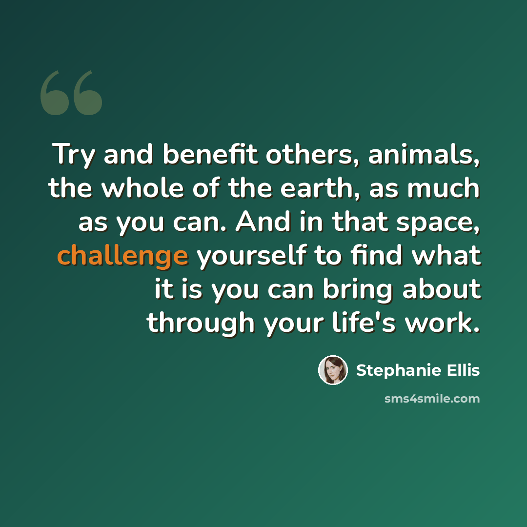 “Try and benefit others, animals, the whole of the earth, as much as you can. And in that space, challenge yourself to find what it is you can bring about through your life's work.” quote by Stephanie Ellis
