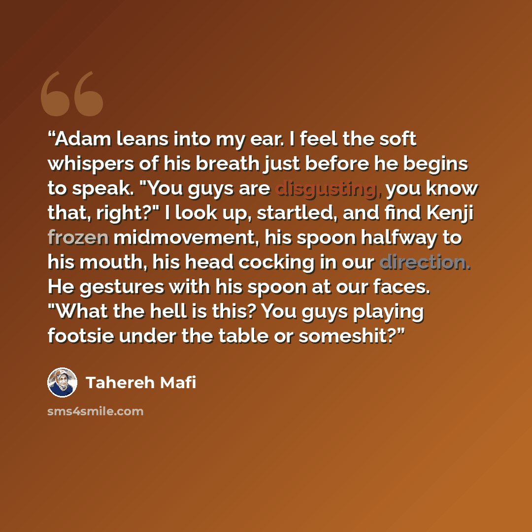 “Adam leans into my ear. I feel the soft whispers of his breath just before he begins to speak. "You guys are disgusting, you know that, right?" I look up, startled, and find Kenji frozen midmovement, his spoon halfway to his mouth, his head cocking in our direction. He gestures with his spoon at…” quote by Tahereh Mafi