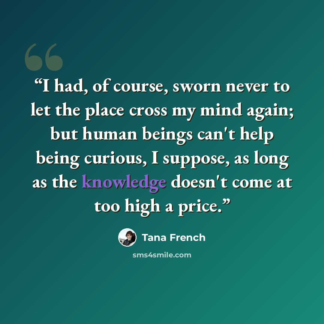 “I had, of course, sworn never to let the place cross my mind again; but human beings can't help being curious, I suppose, as long as the knowledge doesn't come at too high a price.” quote by Tana French