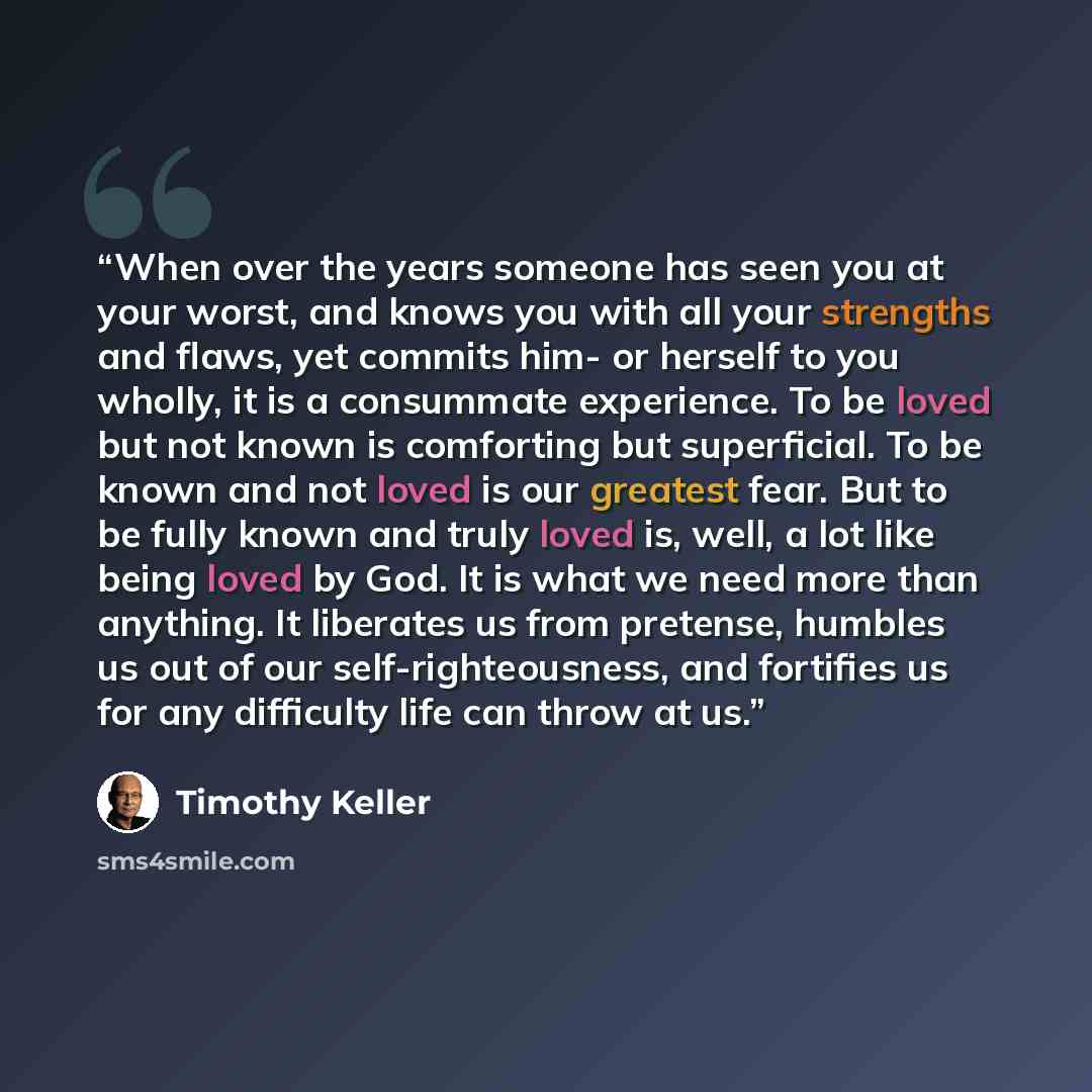 “When over the years someone has seen you at your worst, and knows you with all your strengths and flaws, yet commits him- or herself to you wholly, it is a consummate experience. To be loved but not known is comforting but superficial. To be known and not loved is our greatest fear. But to be…” quote by Timothy Keller