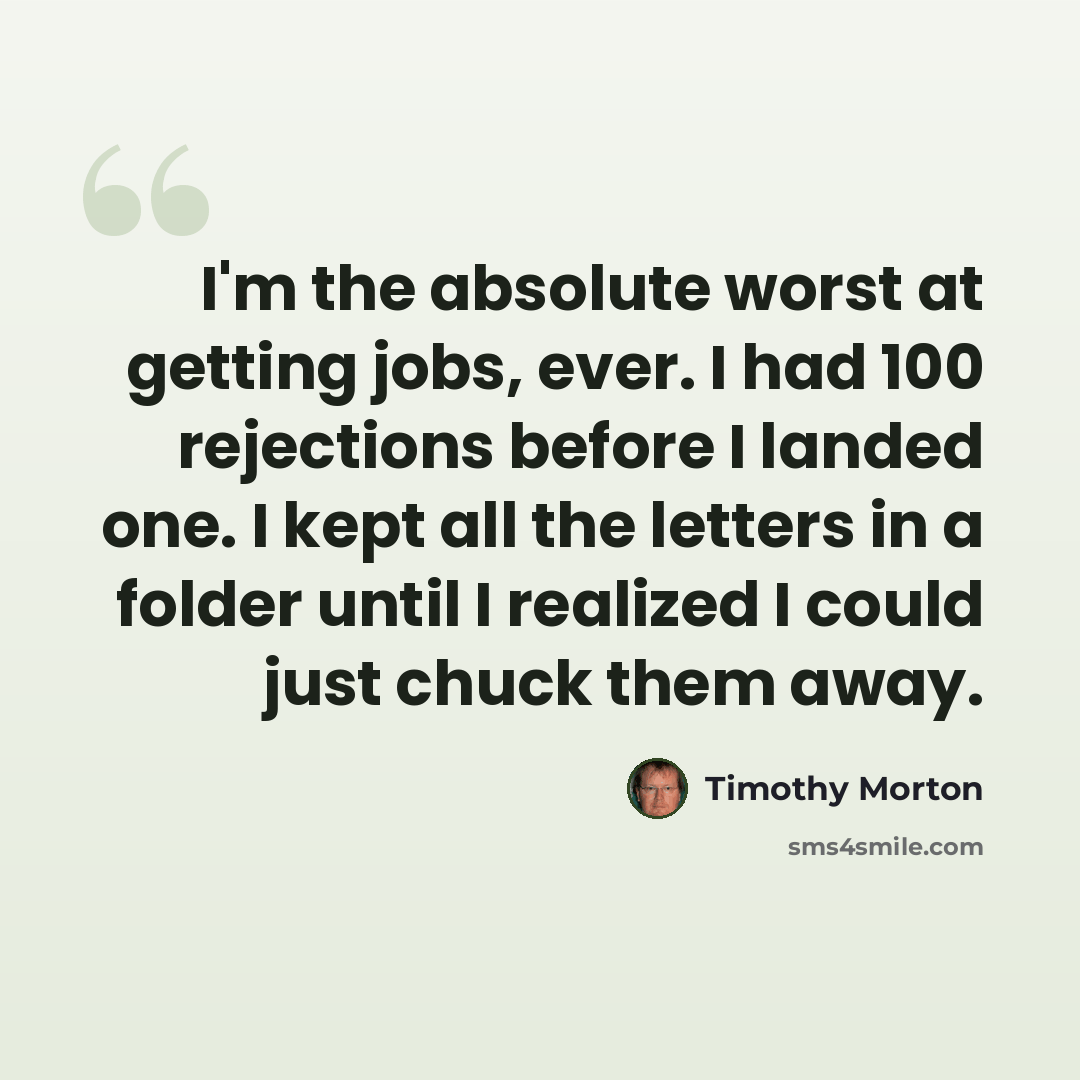 “I'm the absolute worst at getting jobs, ever. I had 100 rejections before I landed one. I kept all the letters in a folder until I realized I could just chuck them away.” quote by Timothy Morton
