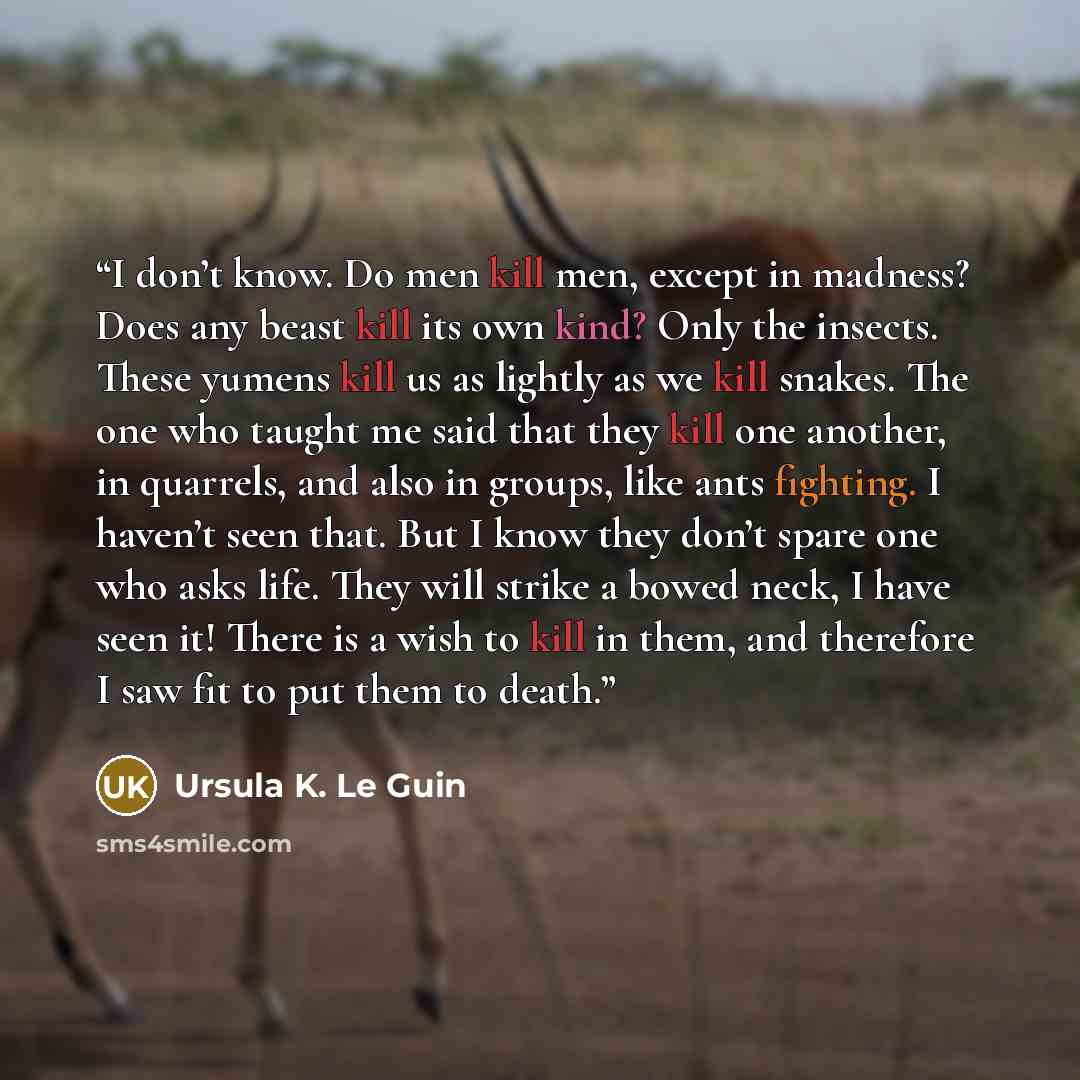 “I don’t know. Do men kill men, except in madness? Does any beast kill its own kind? Only the insects. These yumens kill us as lightly as we kill snakes. The one who taught me said that they kill one another, in quarrels, and also in groups, like ants fighting. I haven’t seen that. But I know they…” quote by Ursula K. Le Guin