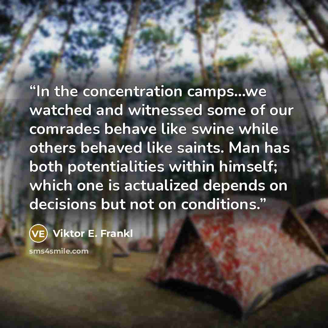 “In the concentration camps...we watched and witnessed some of our comrades behave like swine while others behaved like saints. Man has both potentialities within himself; which one is actualized depends on decisions but not on conditions.” quote by Viktor E. Frankl