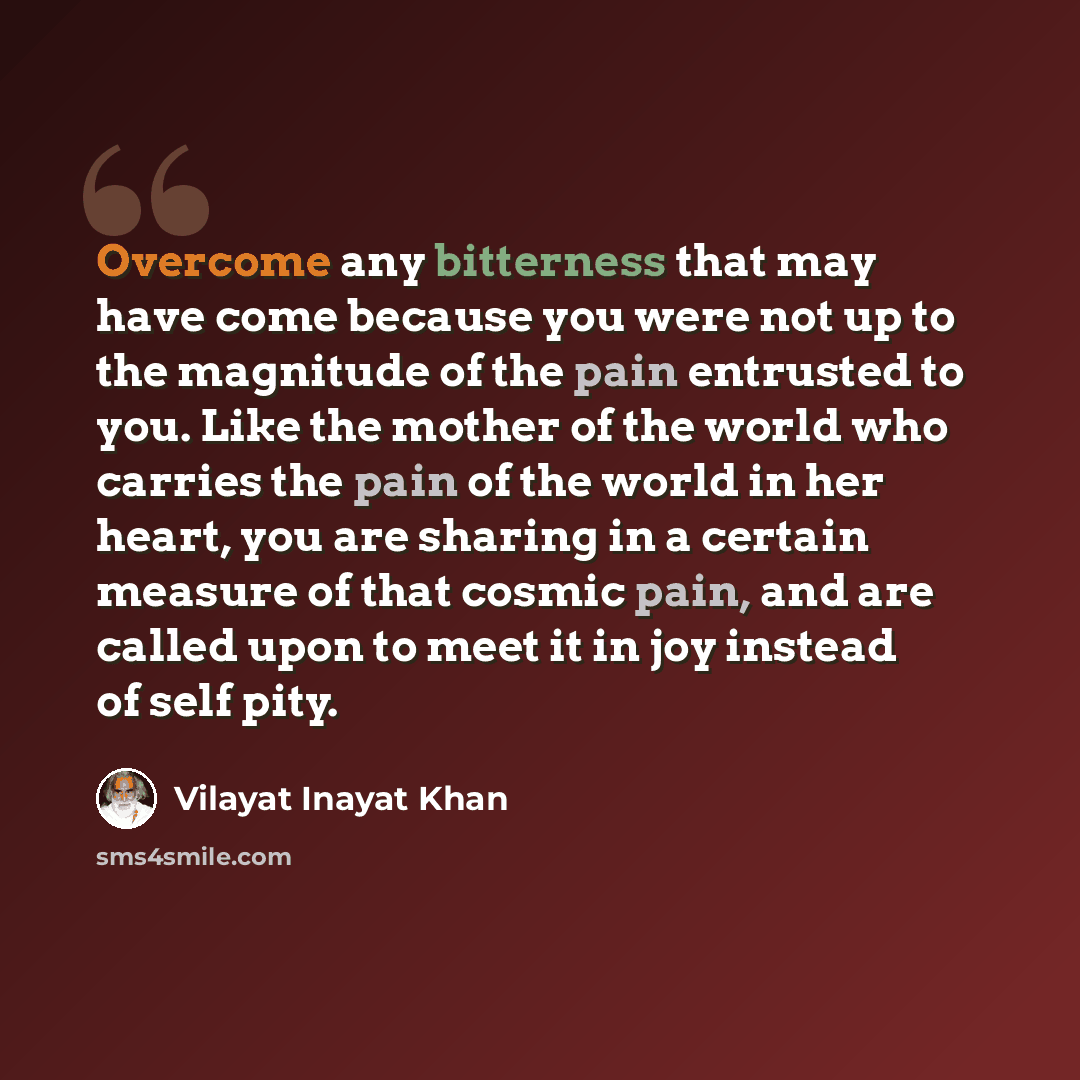 “Overcome any bitterness that may have come because you were not up to the magnitude of the pain entrusted to you. Like the mother of the world who carries the pain of the world in her heart, you are sharing in a certain measure of that cosmic pain, and are called upon to meet it in joy instead of…” quote by Vilayat Inayat Khan