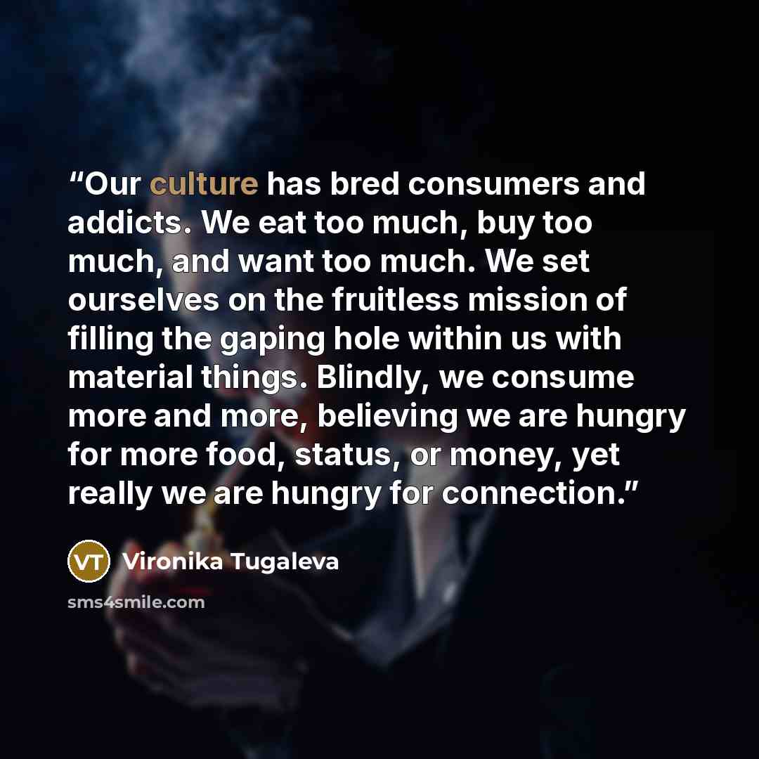 “Our culture has bred consumers and addicts. We eat too much, buy too much, and want too much. We set ourselves on the fruitless mission of filling the gaping hole within us with material things. Blindly, we consume more and more, believing we are hungry for more food, status, or money, yet really…” quote by Vironika Tugaleva