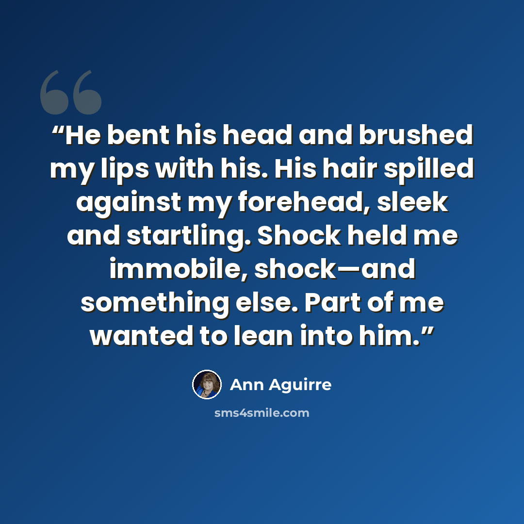 “He bent his head and brushed my lips with his. His hair spilled against my forehead, sleek and startling. Shock held me immobile, shock—and something else. Part of me wanted to lean into him.” quote by Ann Aguirre