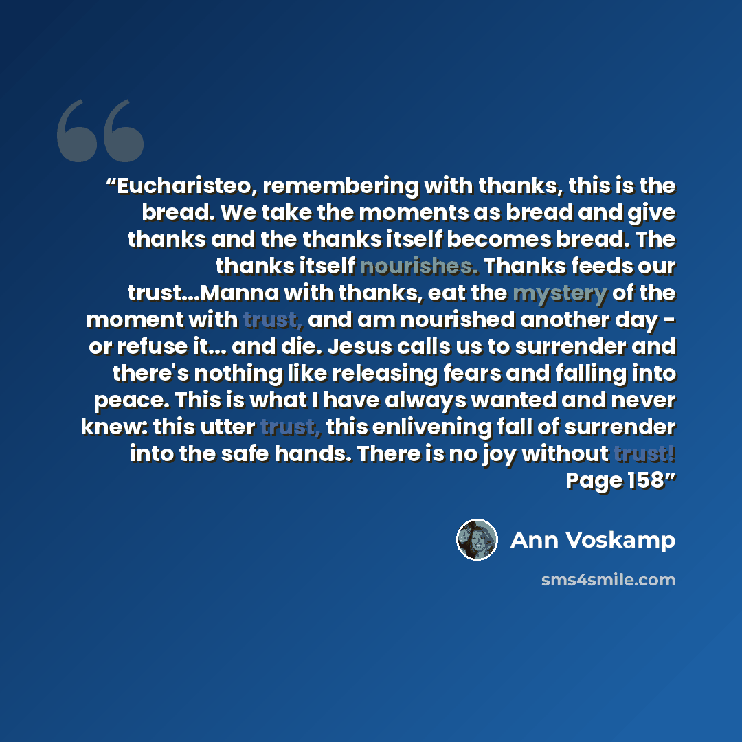 “Eucharisteo, remembering with thanks, this is the bread. We take the moments as bread and give thanks and the thanks itself becomes bread. The thanks itself nourishes. Thanks feeds our trust...Manna with thanks, eat the mystery of the moment with trust, and am nourished another day - or refuse…” quote by Ann Voskamp