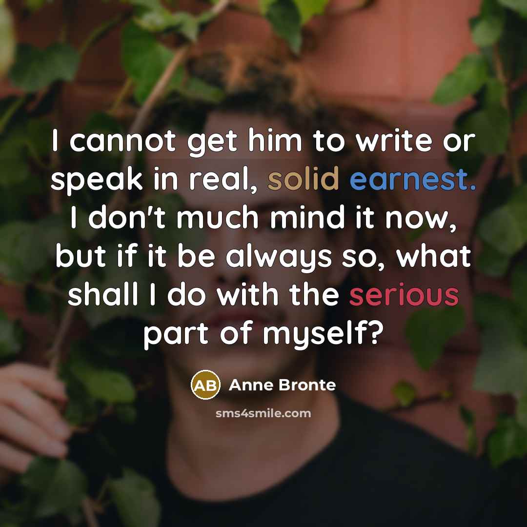 “I cannot get him to write or speak in real, solid earnest. I don't much mind it now, but if it be always so, what shall I do with the serious part of myself?” quote by Anne Bronte
