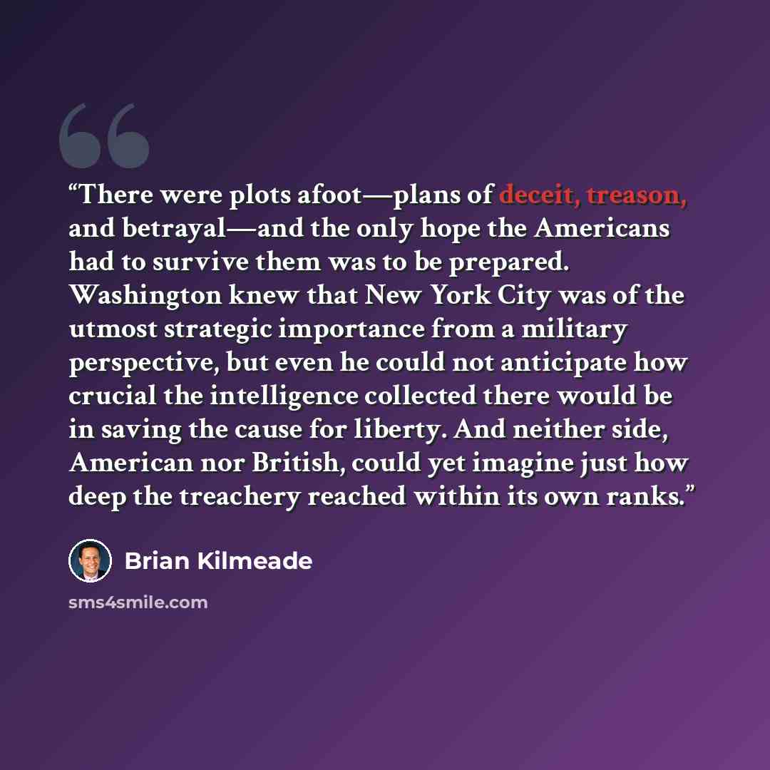 “There were plots afoot—plans of deceit, treason, and betrayal—and the only hope the Americans had to survive them was to be prepared. Washington knew that New York City was of the utmost strategic importance from a military perspective, but even he could not anticipate how crucial the intelligence…” quote by Brian Kilmeade
