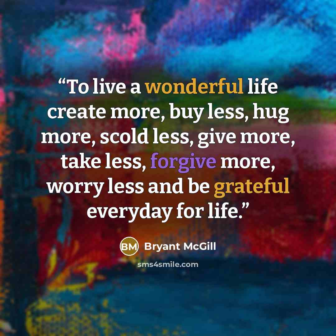 “To live a wonderful life create more, buy less, hug more, scold less, give more, take less, forgive more, worry less and be grateful everyday for life.” quote by Bryant McGill