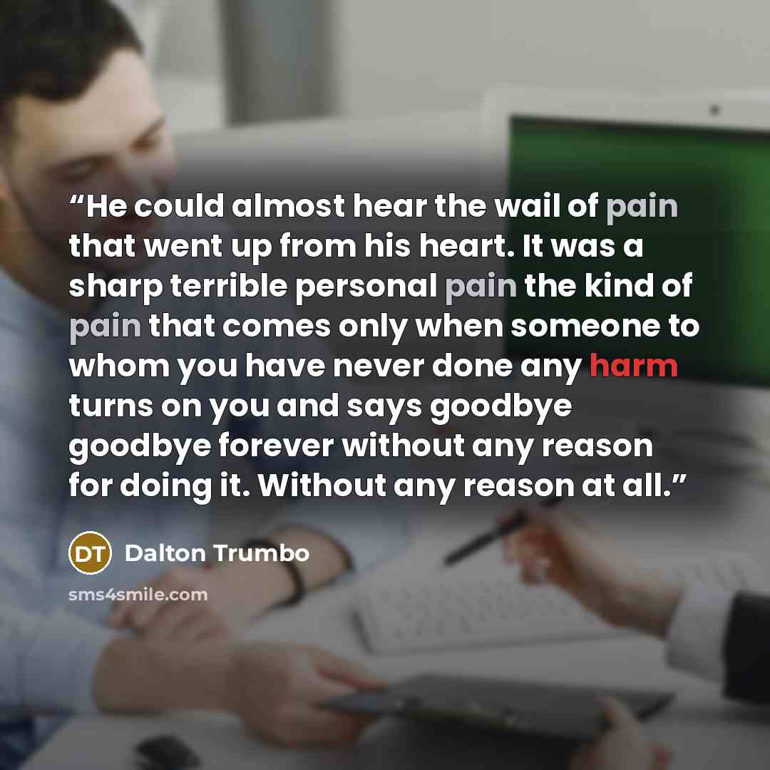 “He could almost hear the wail of pain that went up from his heart. It was a sharp terrible personal pain the kind of pain that comes only when someone to whom you have never done any harm turns on you and says goodbye goodbye forever without any reason for doing it. Without any reason at all.” quote by Dalton Trumbo