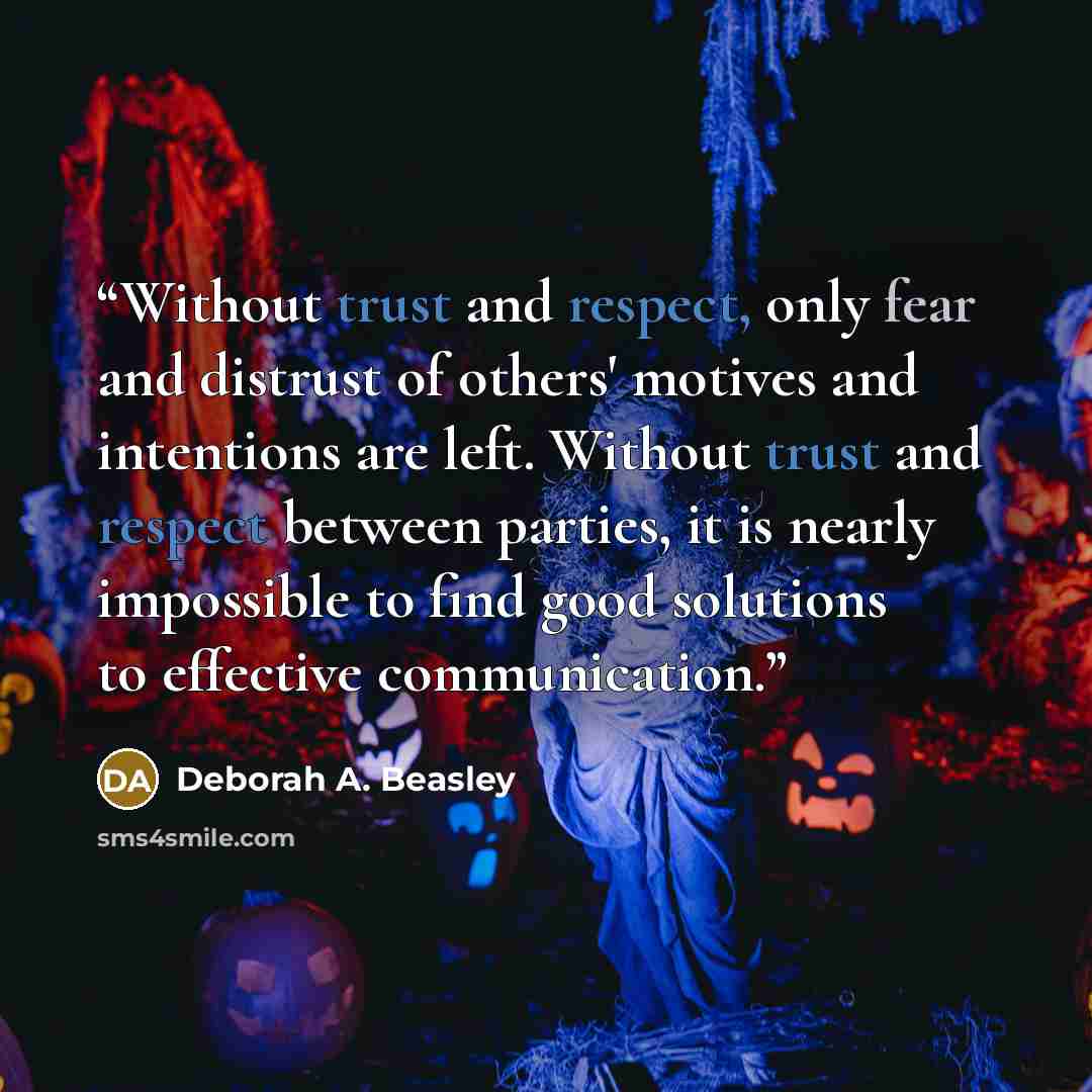 “Without trust and respect, only fear and distrust of others' motives and intentions are left. Without trust and respect between parties, it is nearly impossible to find good solutions to effective communication.” quote by Deborah A. Beasley