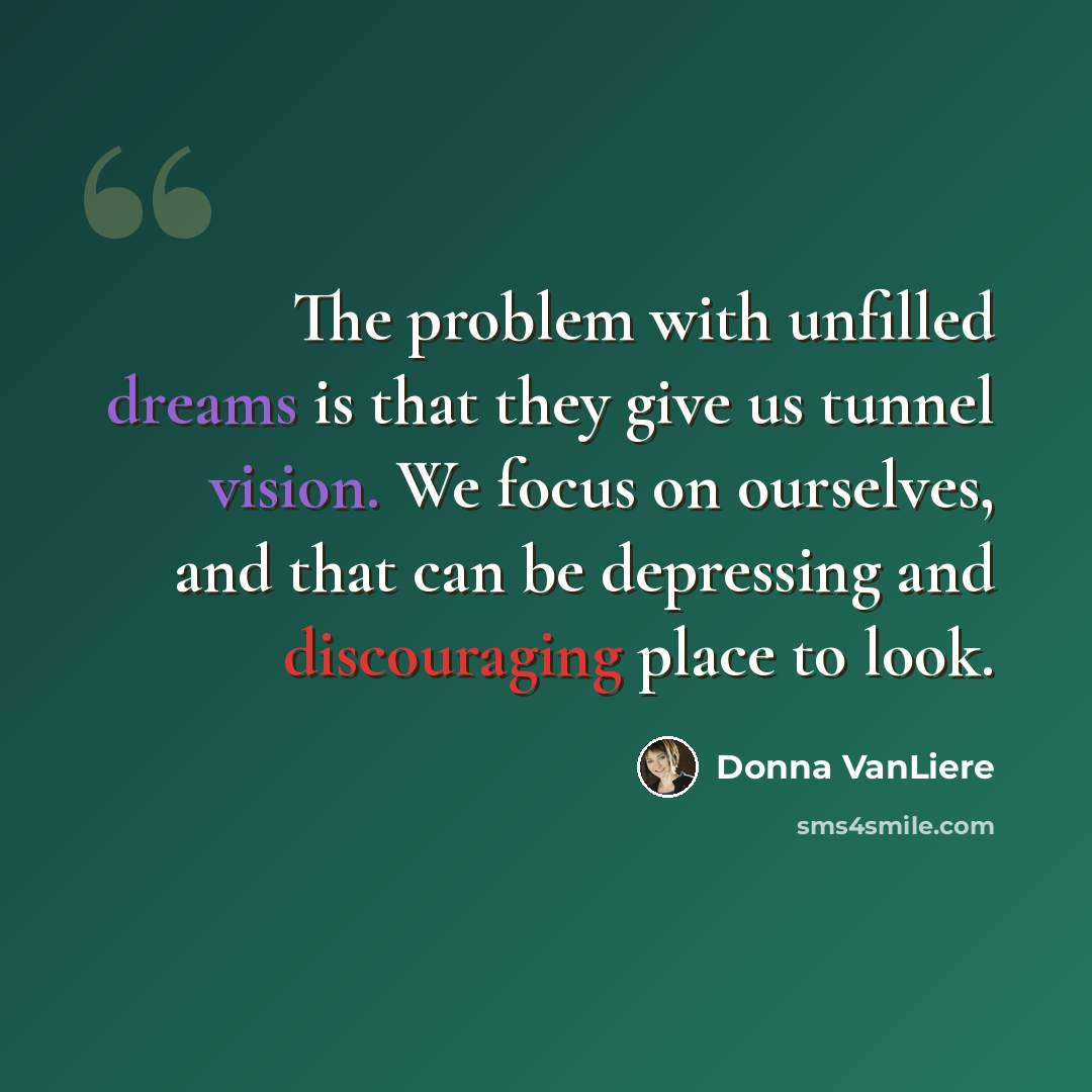 “The problem with unfilled dreams is that they give us tunnel vision. We focus on ourselves, and that can be depressing and discouraging place to look.” quote by Donna VanLiere