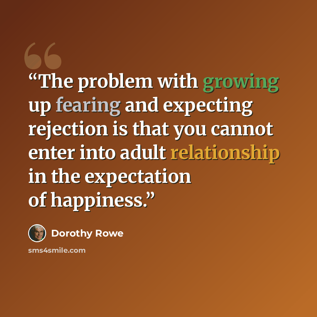 “The problem with growing up fearing and expecting rejection is that you cannot enter into adult relationship in the expectation of happiness.” quote by Dorothy Rowe