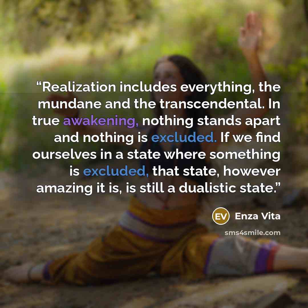 “Realization includes everything, the mundane and the transcendental. In true awakening, nothing stands apart and nothing is excluded. If we find ourselves in a state where something is excluded, that state, however amazing it is, is still a dualistic state.” quote by Enza Vita