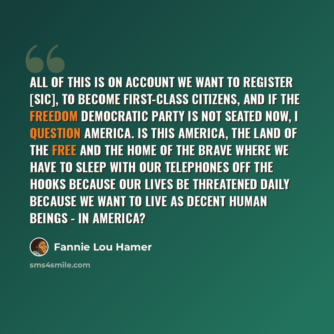 “All of this is on account we want to register [sic], to become first-class citizens, and if the Freedom Democratic Party is not seated now, I question America. Is this America, the land of the free and the home of the brave where we have to sleep with our telephones off the hooks because our lives…” quote by Fannie Lou Hamer