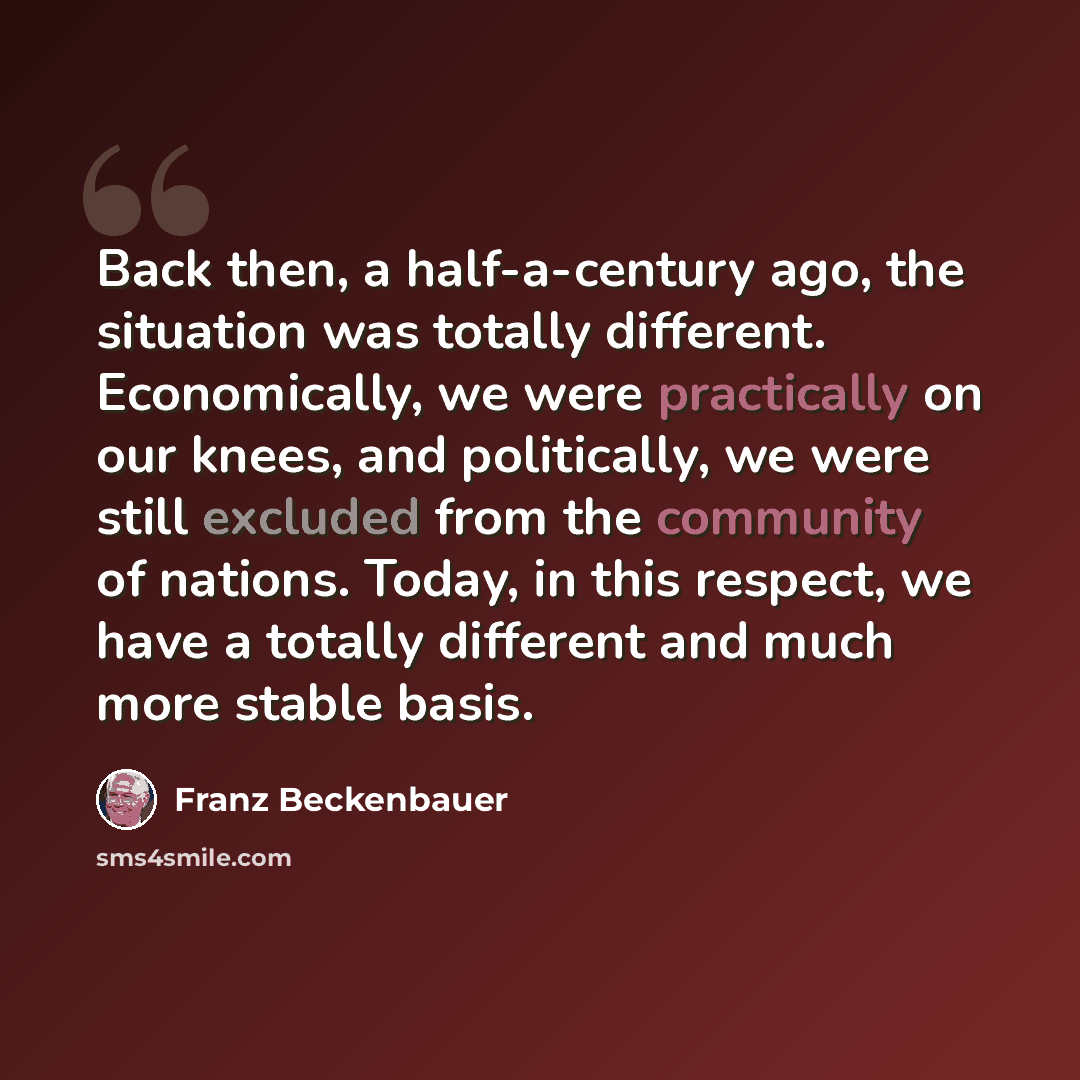 “Back then, a half-a-century ago, the situation was totally different. Economically, we were practically on our knees, and politically, we were still excluded from the community of nations. Today, in this respect, we have a totally different and much more stable basis.” quote by Franz Beckenbauer