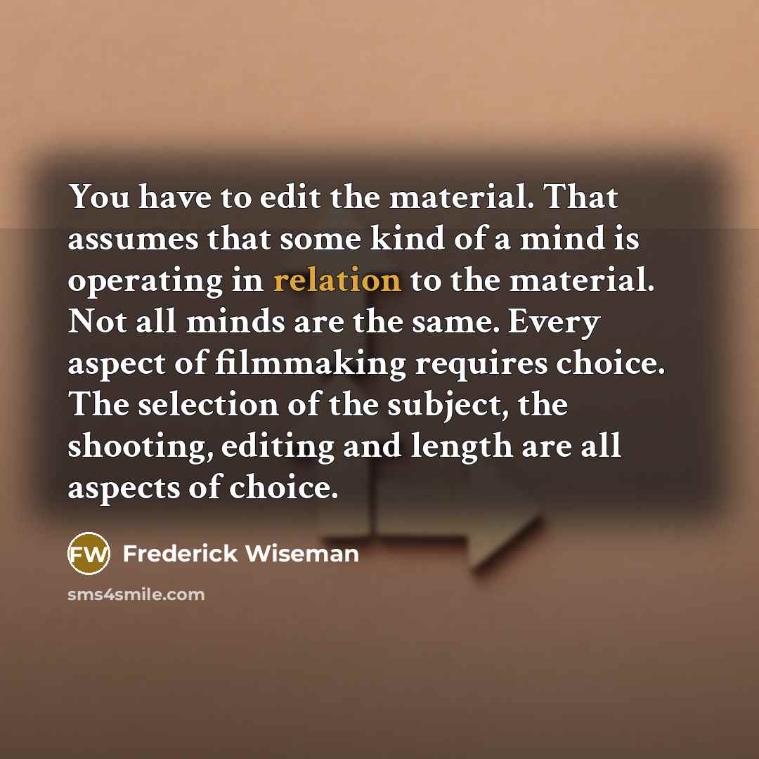“You have to edit the material. That assumes that some kind of a mind is operating in relation to the material. Not all minds are the same. Every aspect of filmmaking requires choice. The selection of the subject, the shooting, editing and length are all aspects of choice.” quote by Frederick Wiseman