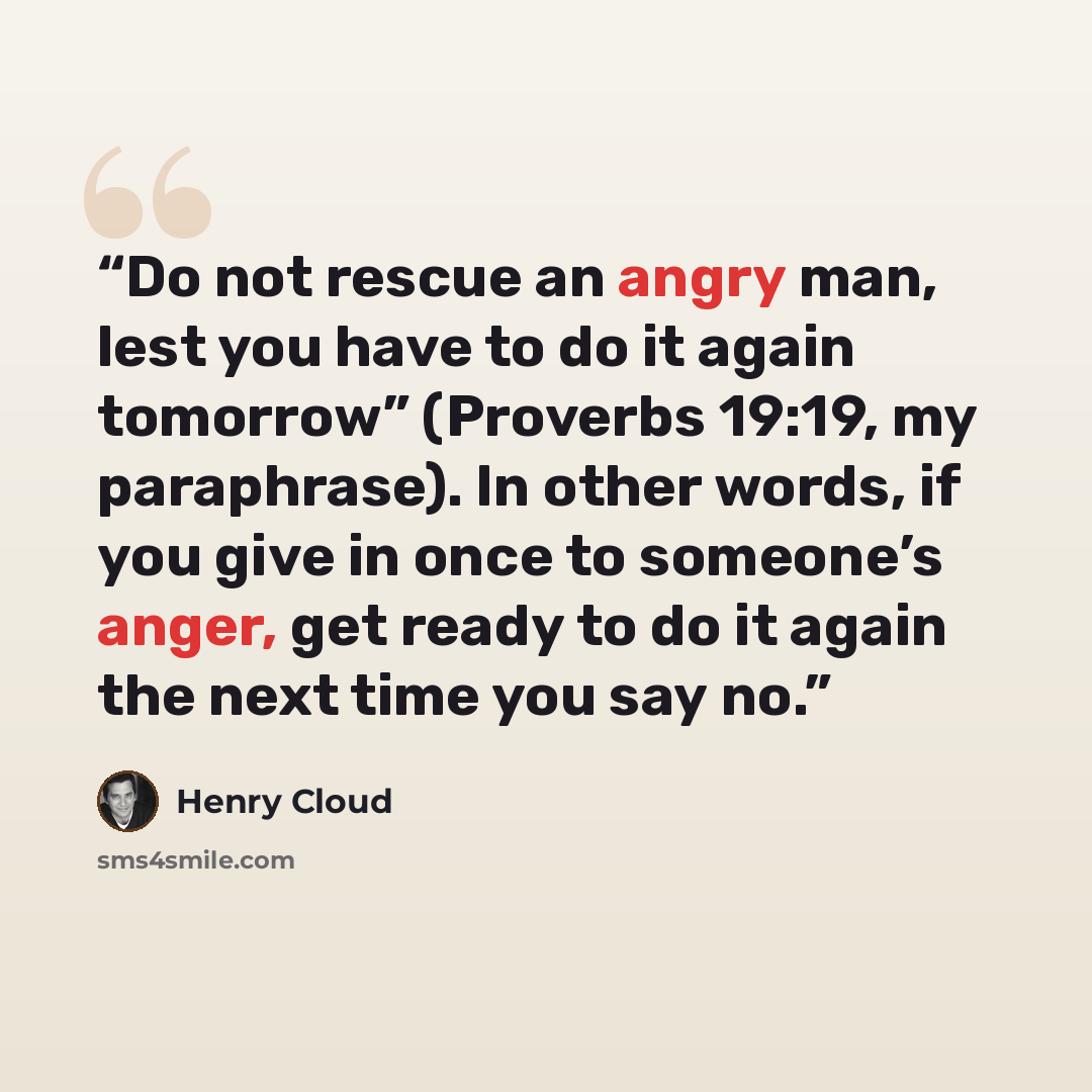 “Do not rescue an angry man, lest you have to do it again tomorrow” (Proverbs 19:19, my paraphrase). In other words, if you give in once to someone’s anger, get ready to do it again the next time you say no.” quote by Henry Cloud