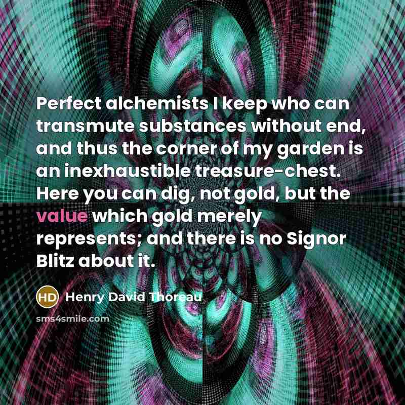 “Perfect alchemists I keep who can transmute substances without end, and thus the corner of my garden is an inexhaustible treasure-chest. Here you can dig, not gold, but the value which gold merely represents; and there is no Signor Blitz about it.” quote by Henry David Thoreau
