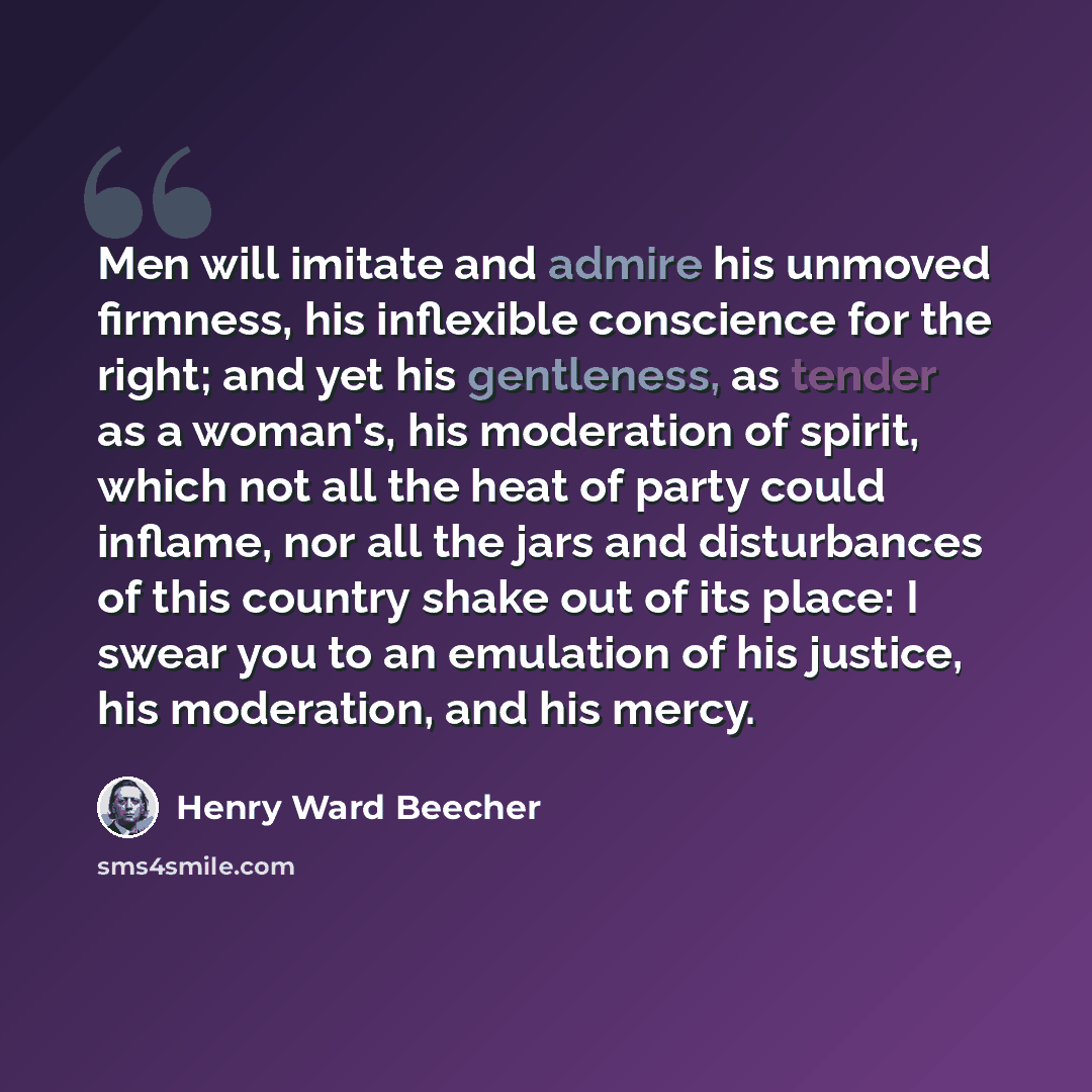 “Men will imitate and admire his unmoved firmness, his inflexible conscience for the right; and yet his gentleness, as tender as a woman's, his moderation of spirit, which not all the heat of party could inflame, nor all the jars and disturbances of this country shake out of its place: I swear you…” quote by Henry Ward Beecher