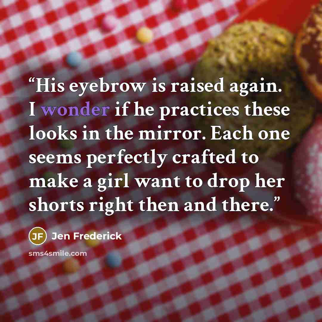 “His eyebrow is raised again. I wonder if he practices these looks in the mirror. Each one seems perfectly crafted to make a girl want to drop her shorts right then and there.” quote by Jen Frederick