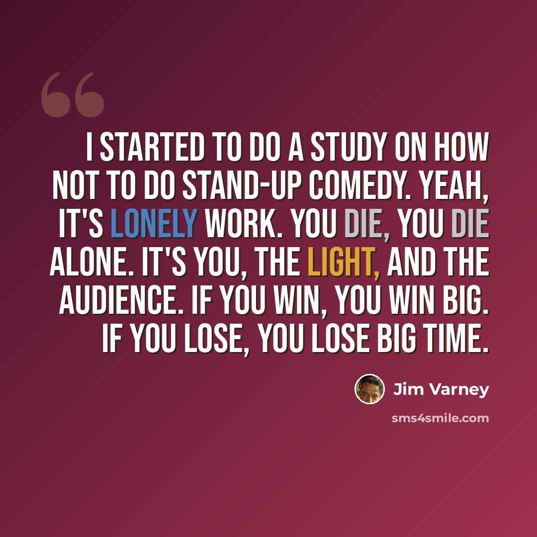 “I started to do a study on how not to do stand-up comedy. Yeah, it's lonely work. You die, you die alone. It's you, the light, and the audience. If you win, you win big. If you lose, you lose big time.” quote by Jim Varney