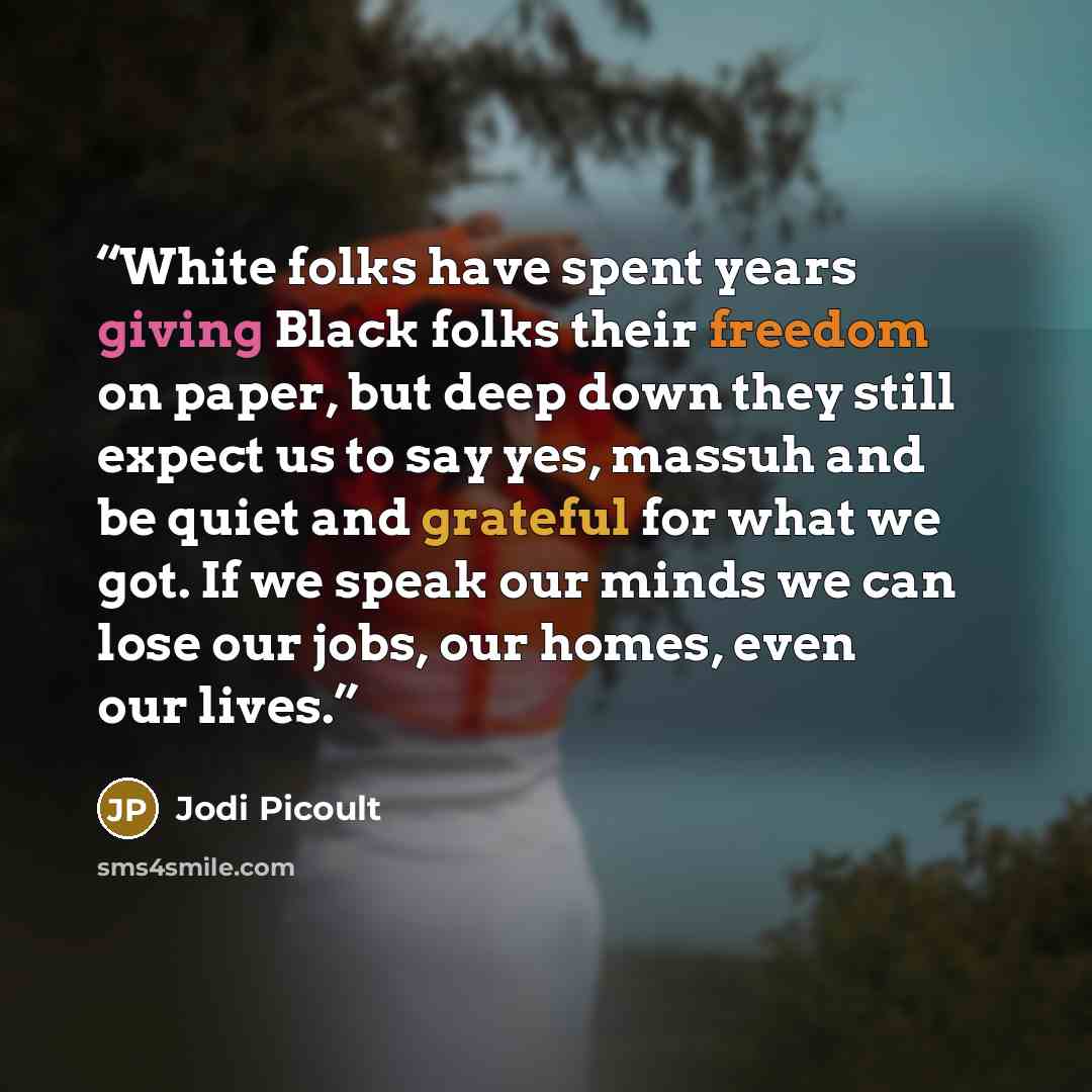 “White folks have spent years giving Black folks their freedom on paper, but deep down they still expect us to say yes, massuh and be quiet and grateful for what we got. If we speak our minds we can lose our jobs, our homes, even our lives.” quote by Jodi Picoult