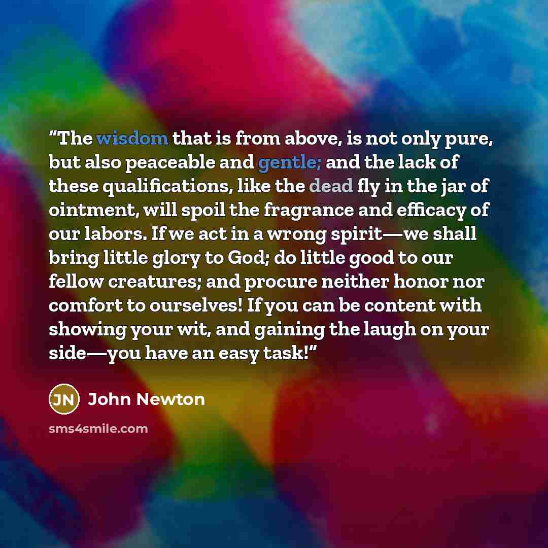 “The wisdom that is from above, is not only pure, but also peaceable and gentle; and the lack of these qualifications, like the dead fly in the jar of ointment, will spoil the fragrance and efficacy of our labors. If we act in a wrong spirit—we shall bring little glory to God; do little good to our…” quote by John Newton