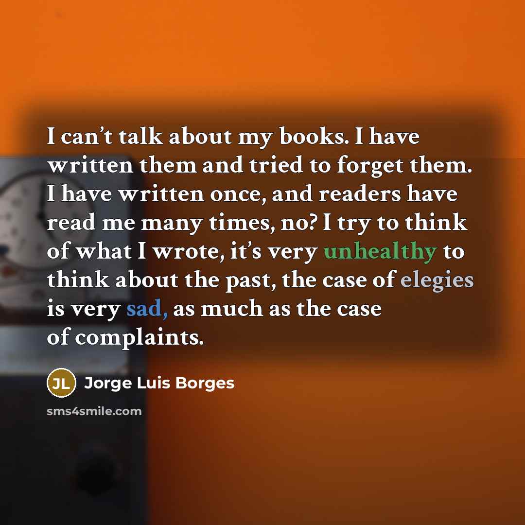 “I can’t talk about my books. I have written them and tried to forget them. I have written once, and readers have read me many times, no? I try to think of what I wrote, it’s very unhealthy to think about the past, the case of elegies is very sad, as much as the case of complaints.” quote by Jorge Luis Borges