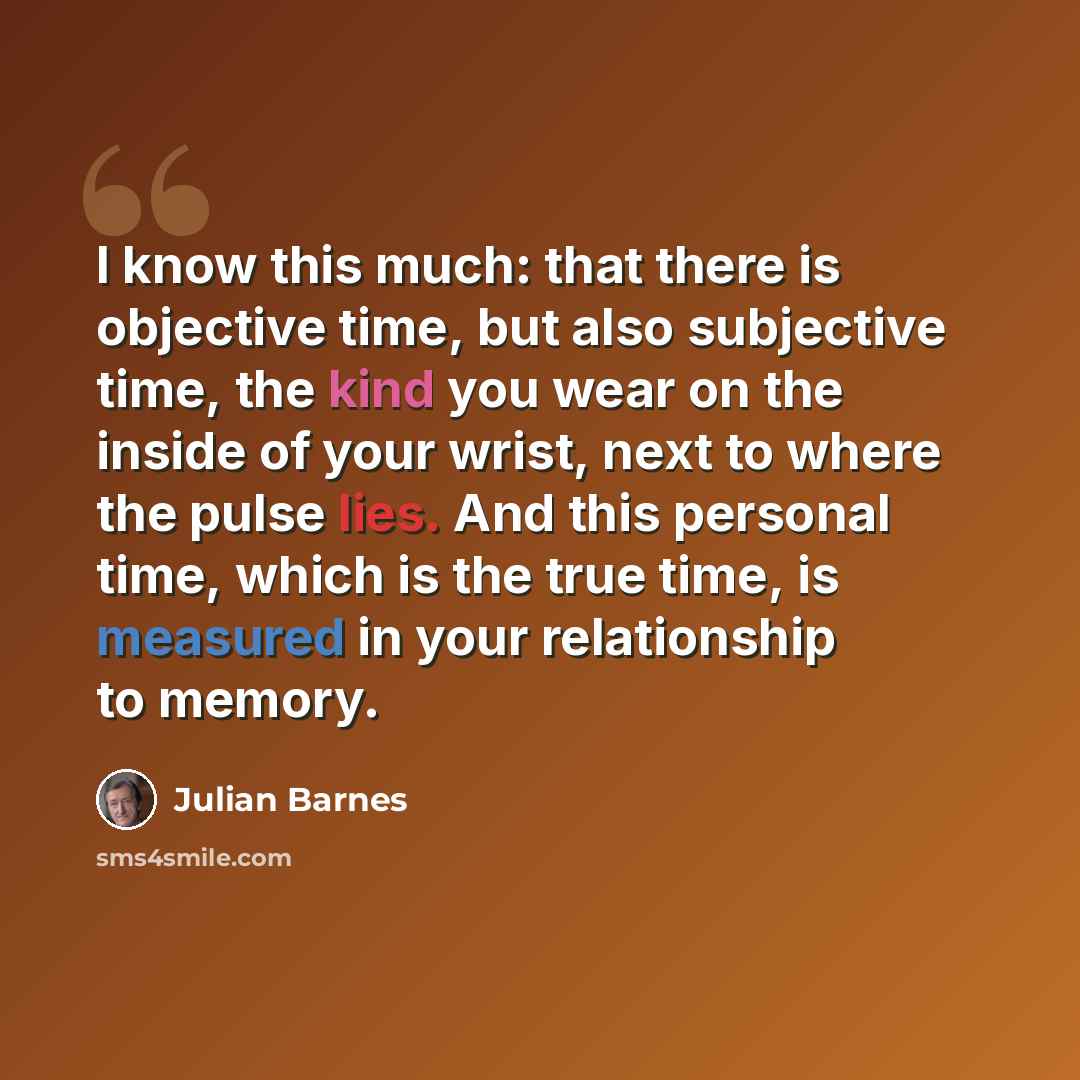 “I know this much: that there is objective time, but also subjective time, the kind you wear on the inside of your wrist, next to where the pulse lies. And this personal time, which is the true time, is measured in your relationship to memory.” quote by Julian Barnes