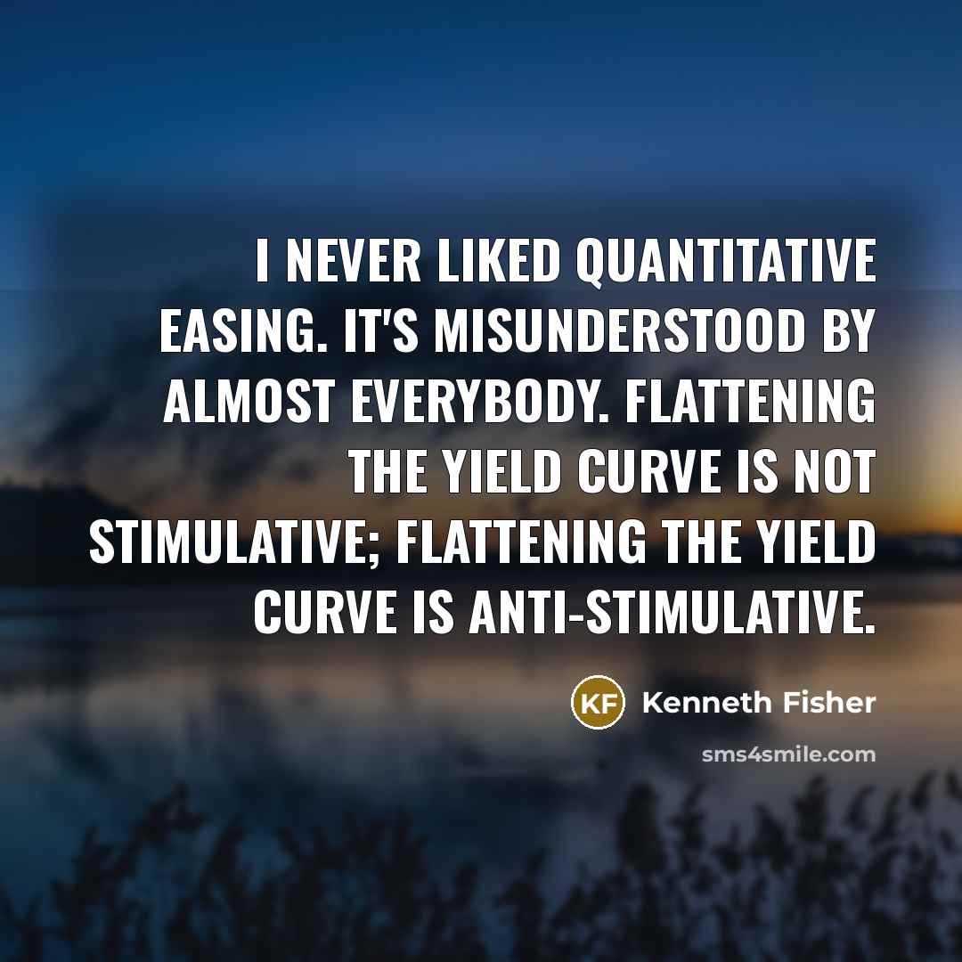 “I never liked quantitative easing. It's misunderstood by almost everybody. Flattening the yield curve is not stimulative; flattening the yield curve is anti-stimulative.” quote by Kenneth Fisher