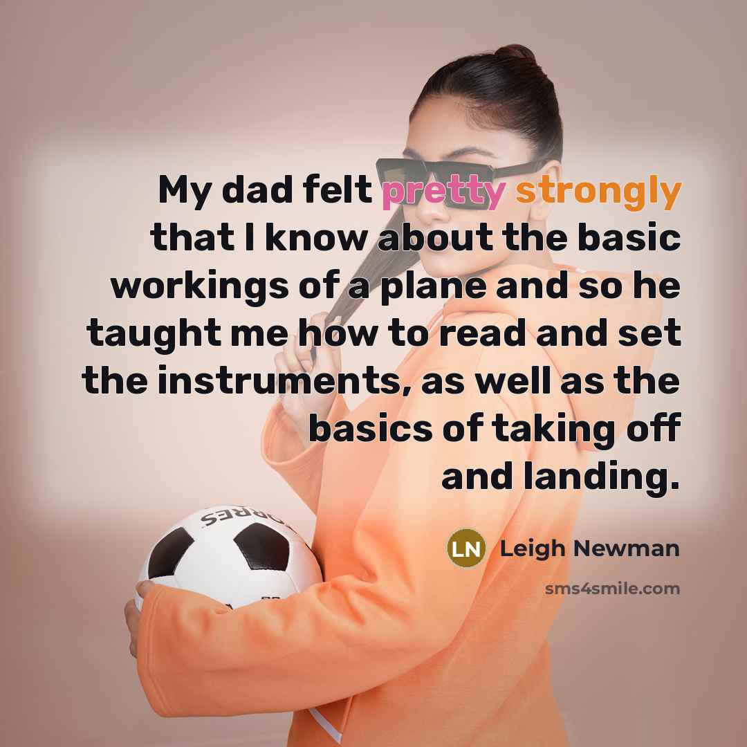 “My dad felt pretty strongly that I know about the basic workings of a plane and so he taught me how to read and set the instruments, as well as the basics of taking off and landing.” quote by Leigh Newman