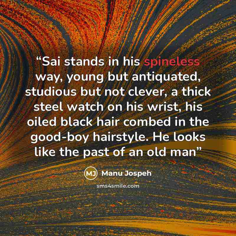 “Sai stands in his spineless way, young but antiquated, studious but not clever, a thick steel watch on his wrist, his oiled black hair combed in the good-boy hairstyle. He looks like the past of an old man” quote by Manu Jospeh