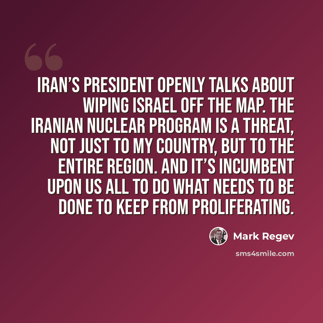 “Iran’s President openly talks about wiping Israel off the map. The Iranian nuclear program is a threat, not just to my country, but to the entire region. And it’s incumbent upon us all to do what needs to be done to keep from proliferating.” quote by Mark Regev