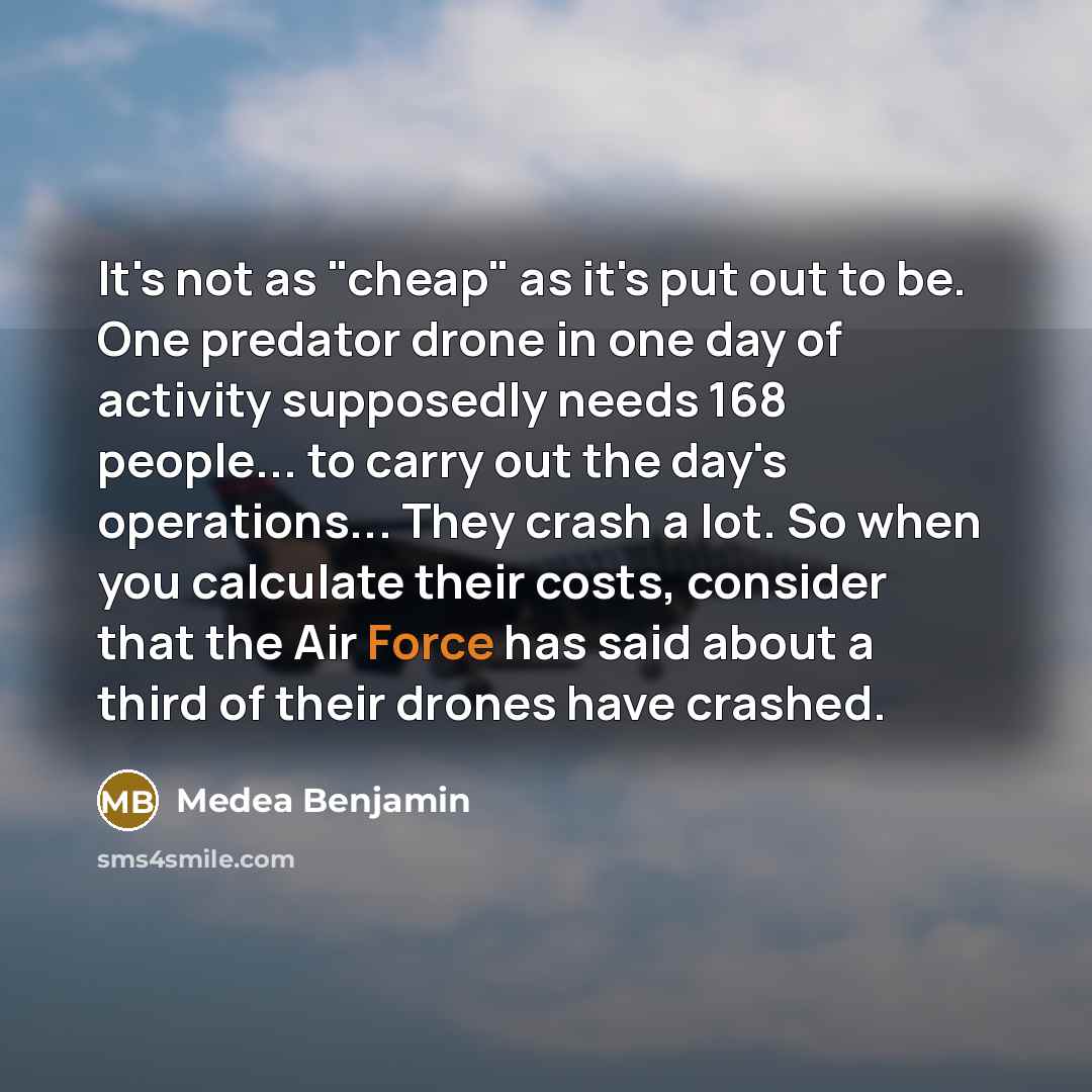 “It's not as "cheap" as it's put out to be. One predator drone in one day of activity supposedly needs 168 people... to carry out the day's operations... They crash a lot. So when you calculate their costs, consider that the Air Force has said about a third of their drones have crashed.” quote by Medea Benjamin