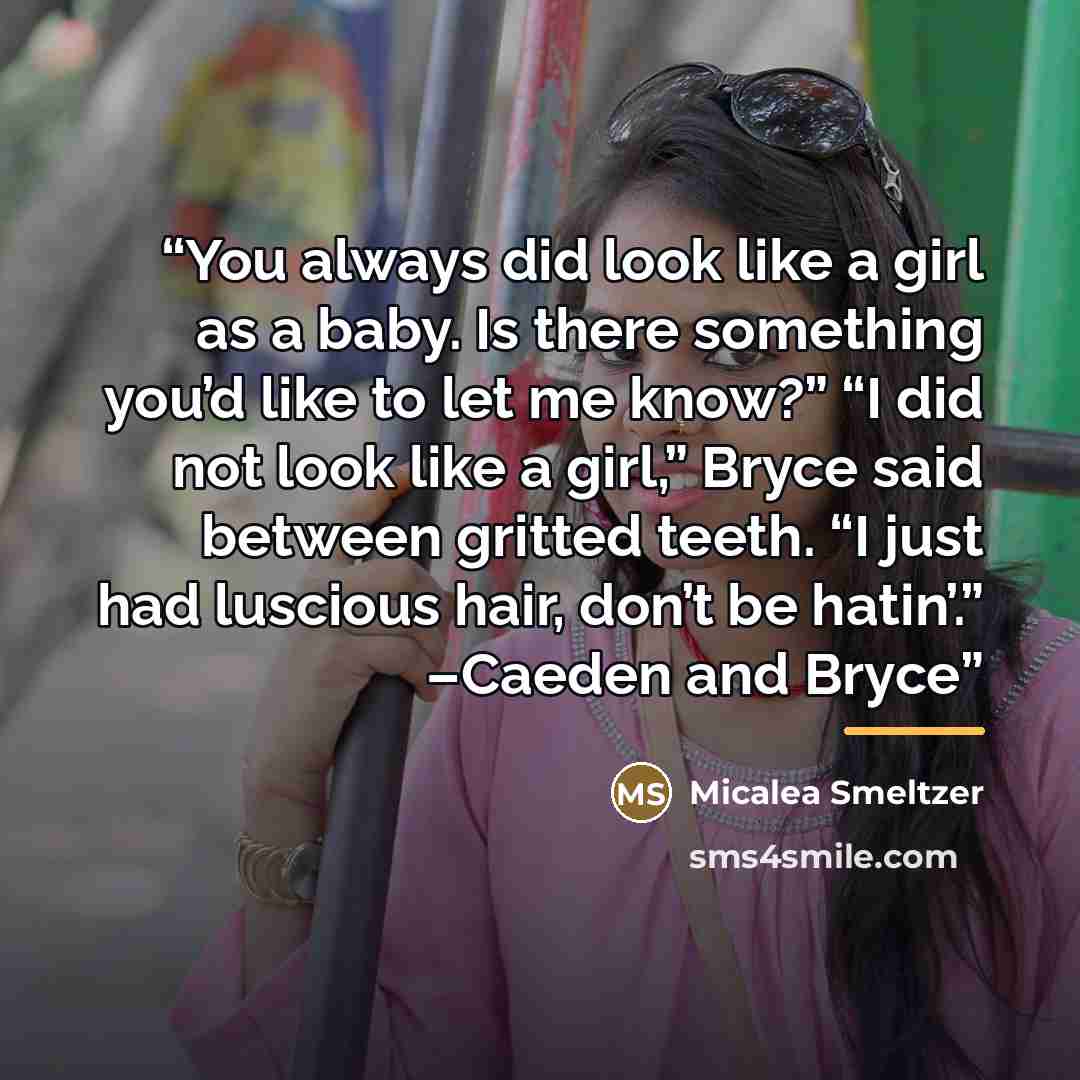 “You always did look like a girl as a baby. Is there something you’d like to let me know?” “I did not look like a girl,” Bryce said between gritted teeth. “I just had luscious hair, don’t be hatin’.” –Caeden and Bryce” quote by Micalea Smeltzer