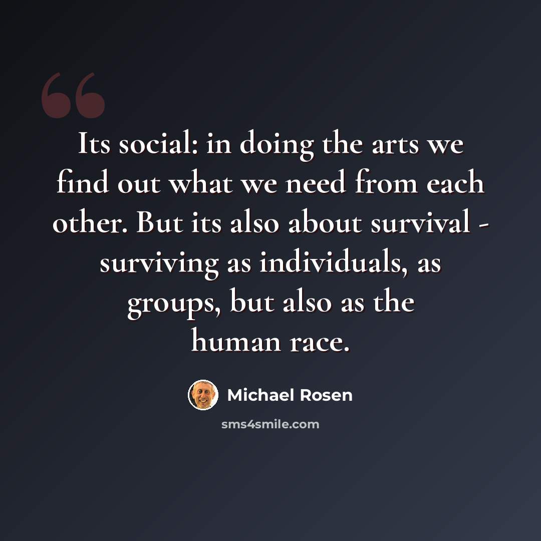 “Its social: in doing the arts we find out what we need from each other. But its also about survival - surviving as individuals, as groups, but also as the human race.” quote by Michael Rosen