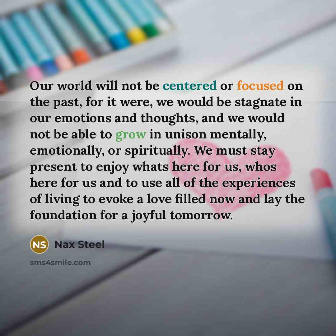 “Our world will not be centered or focused on the past, for it were, we would be stagnate in our emotions and thoughts, and we would not be able to grow in unison mentally, emotionally, or spiritually. We must stay present to enjoy whats here for us, whos here for us and to use all of the…” quote by Nax Steel