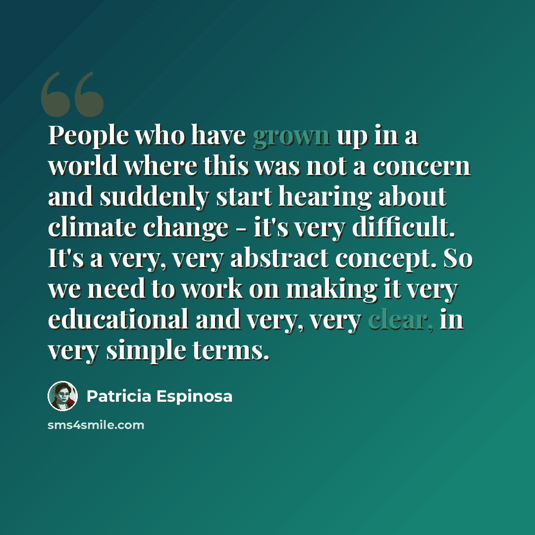 “People who have grown up in a world where this was not a concern and suddenly start hearing about climate change - it's very difficult. It's a very, very abstract concept. So we need to work on making it very educational and very, very clear, in very simple terms.” quote by Patricia Espinosa