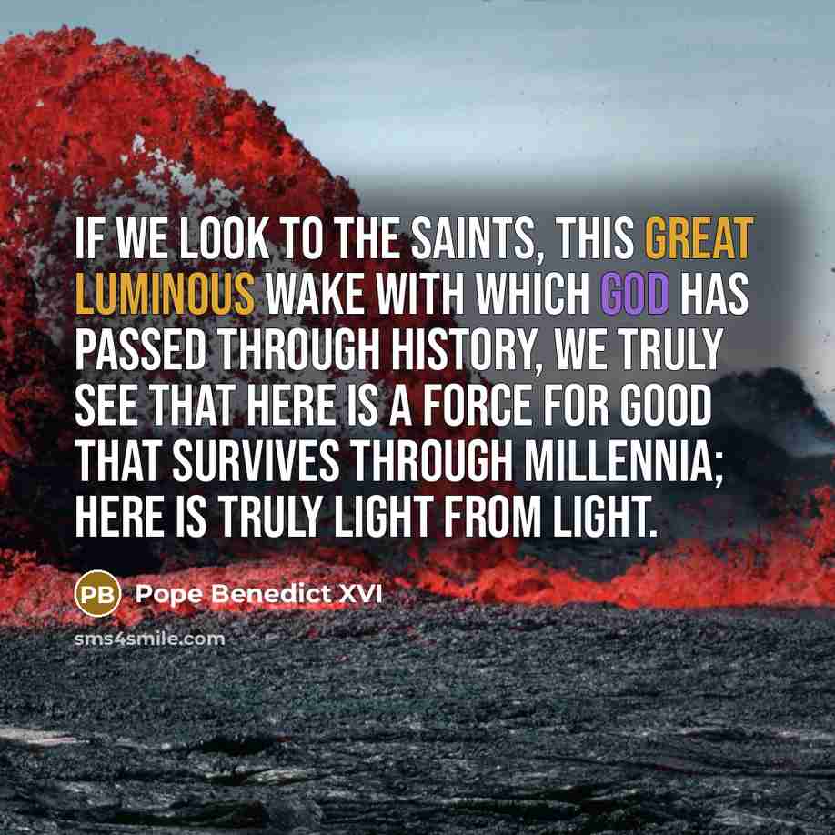 “If we look to the saints, this great luminous wake with which God has passed through history, we truly see that here is a force for good that survives through millennia; here is truly light from light.” quote by Pope Benedict XVI