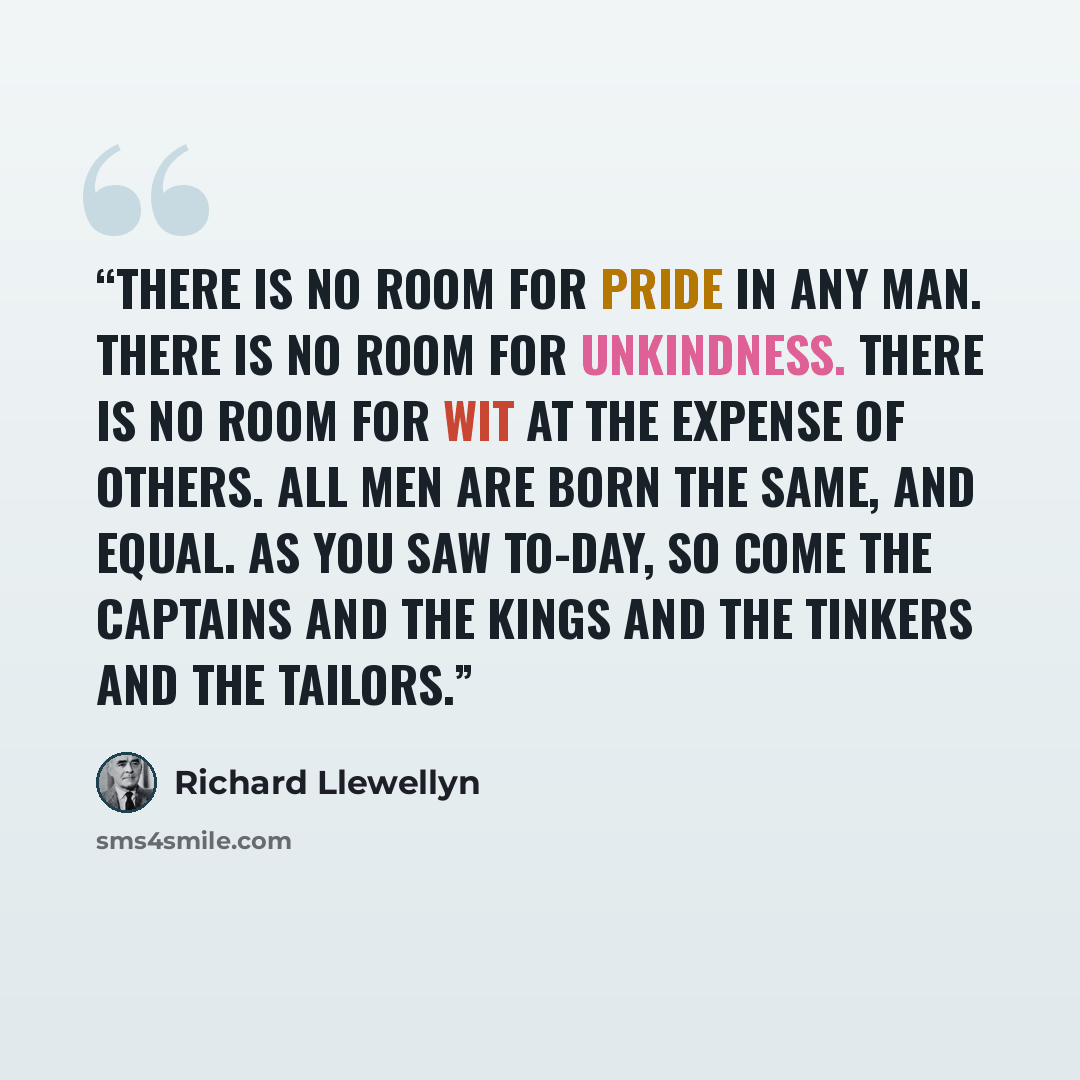 “There is no room for pride in any man. There is no room for unkindness. There is no room for wit at the expense of others. All men are born the same, and equal. As you saw to-day, so come the Captains and the Kings and the Tinkers and the Tailors.” quote by Richard Llewellyn