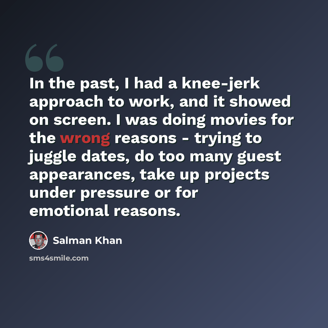 “In the past, I had a knee-jerk approach to work, and it showed on screen. I was doing movies for the wrong reasons - trying to juggle dates, do too many guest appearances, take up projects under pressure or for emotional reasons.” quote by Salman Khan