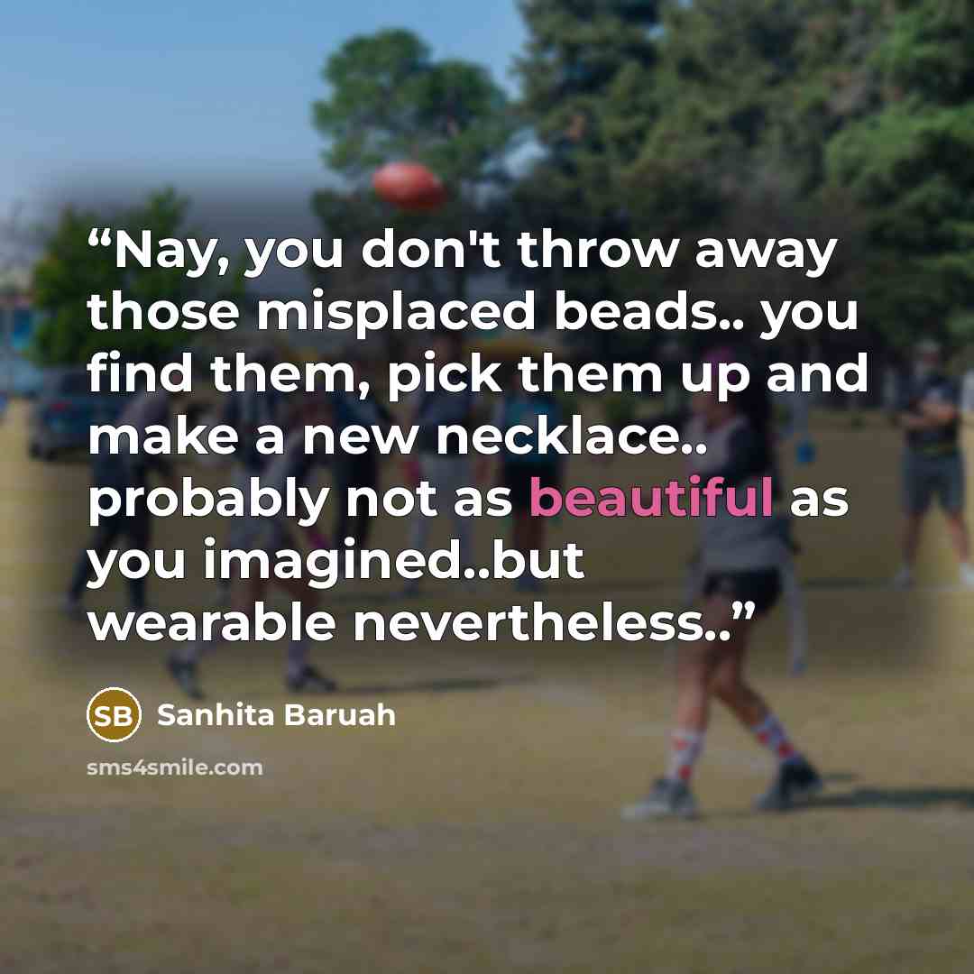 “Nay, you don't throw away those misplaced beads.. you find them, pick them up and make a new necklace.. probably not as beautiful as you imagined..but wearable nevertheless..” quote by Sanhita Baruah