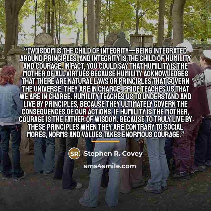 “[W]isdom is the child of integrity—being integrated around principles. And integrity is the child of humility and courage. In fact, you could say that humility is the mother of all virtues because humility acknowledges that there are natural laws or principles that govern the universe. They are in…” quote by Stephen R. Covey